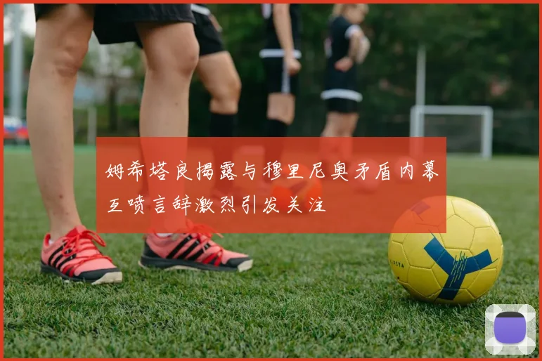 姆希塔良揭露与穆里尼奥矛盾内幕互喷言辞激烈引发关注