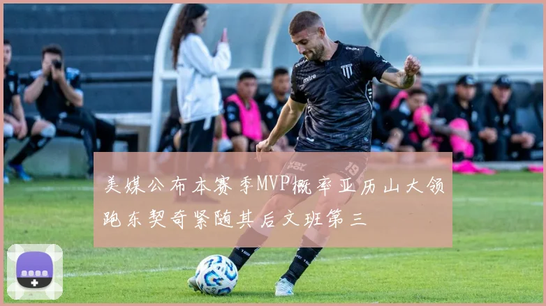 美媒公布本赛季MVP概率亚历山大领跑东契奇紧随其后文班第三