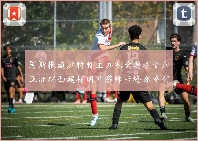 阿斯报道沙特将主办电竞奥运会和亚洲杯西超杯明年移师卡塔尔举行