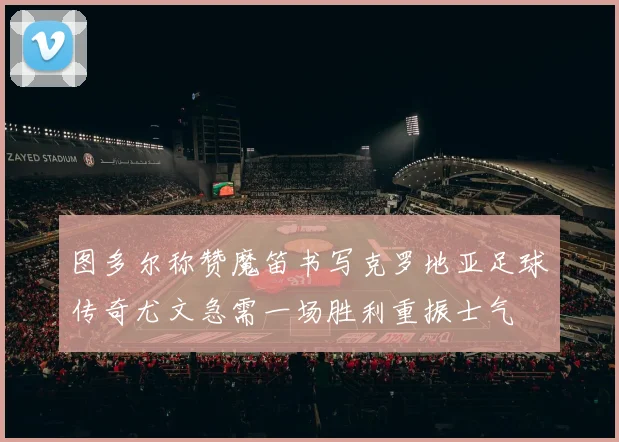 图多尔称赞魔笛书写克罗地亚足球传奇尤文急需一场胜利重振士气