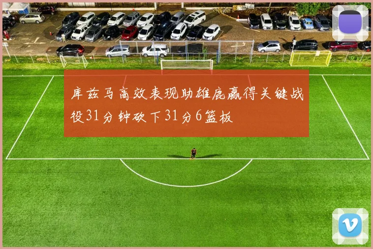 库兹马高效表现助雄鹿赢得关键战役31分钟砍下31分6篮板
