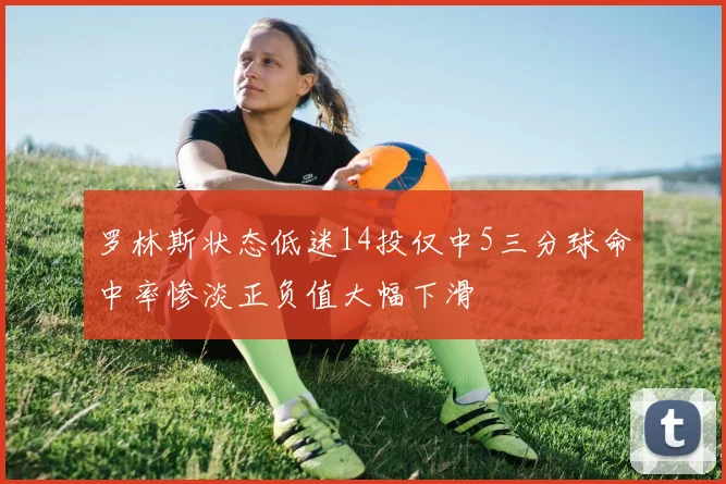 罗林斯状态低迷14投仅中5三分球命中率惨淡正负值大幅下滑