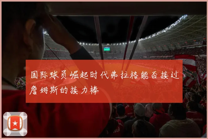国际球员崛起时代弗拉格能否接过詹姆斯的接力棒