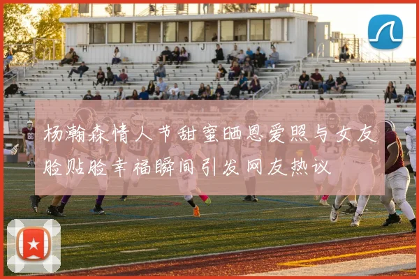 杨瀚森情人节甜蜜晒恩爱照与女友脸贴脸幸福瞬间引发网友热议