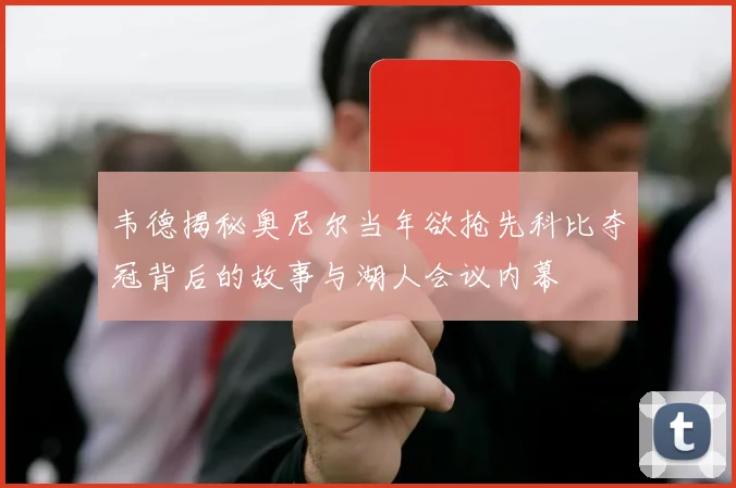 韦德揭秘奥尼尔当年欲抢先科比夺冠背后的故事与湖人会议内幕