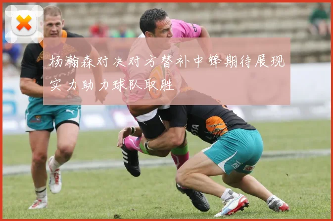 杨瀚森对决对方替补中锋期待展现实力助力球队取胜