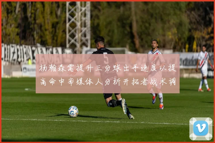 杨瀚森需提升三分球出手速度以提高命中率媒体人分析开拓者战术调整