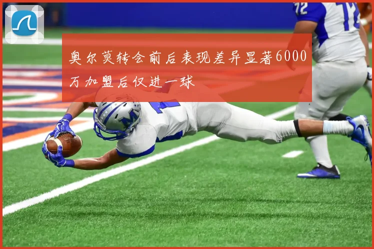 奥尔莫转会前后表现差异显著6000万加盟后仅进一球