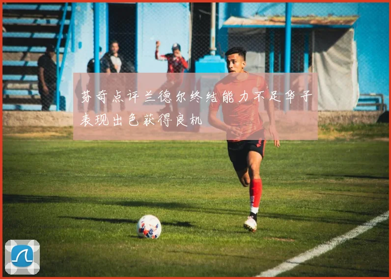 芬奇点评兰德尔终结能力不足华子表现出色获得良机