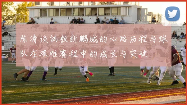 陈涛谈执教新鹏城的心路历程与球队在艰难赛程中的成长与突破