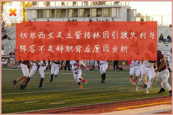 切尔西女足主管格林因引援失利与阵容不足辞职背后原因分析