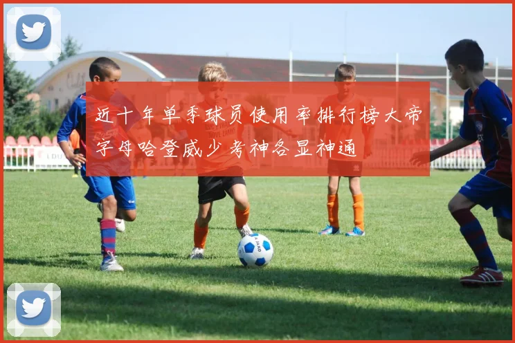 近十年单季球员使用率排行榜大帝字母哈登威少考神各显神通