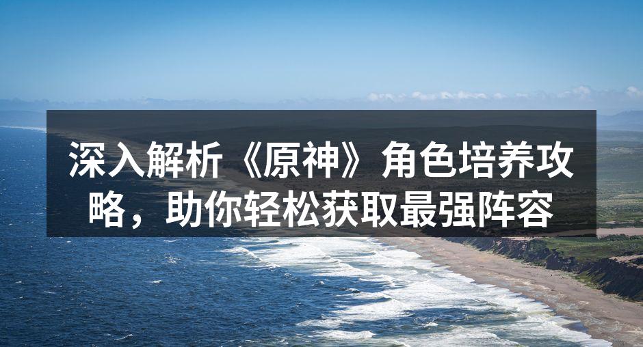 深入解析《原神》角色培养攻略，助你轻松获取最强阵容